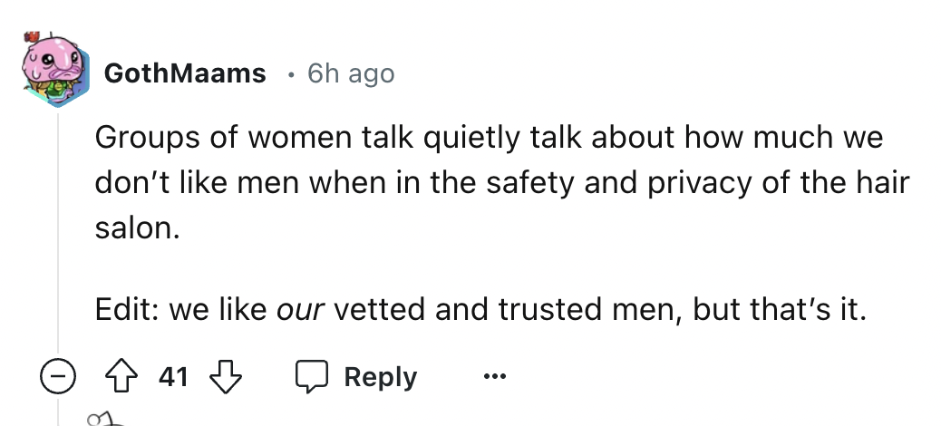 number - GothMaams 6h ago Groups of women talk quietly talk about how much we don't men when in the safety and privacy of the hair salon. Edit we our vetted and trusted men, but that's it. 41